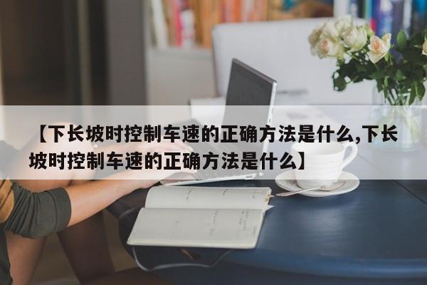 【下长坡时控制车速的正确方法是什么,下长坡时控制车速的正确方法是什么】