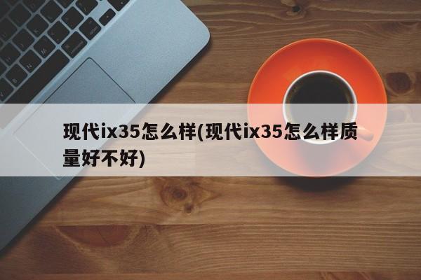 现代ix35怎么样(现代ix35怎么样质量好不好)