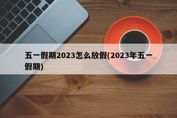 五一假期2023怎么放假(2023年五一假期)