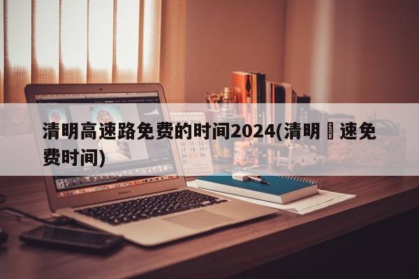 清明高速路免费的时间2024(清明髙速免费时间)