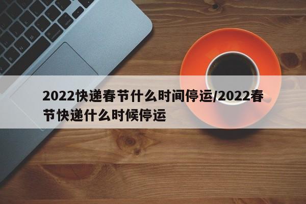 2022快递春节什么时间停运/2022春节快递什么时候停运