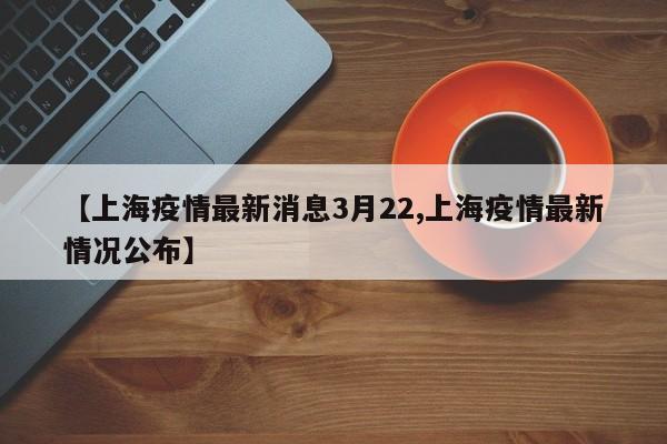 【上海疫情最新消息3月22,上海疫情最新情况公布】