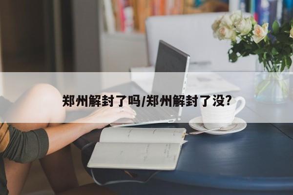 郑州解封了吗/郑州解封了没?