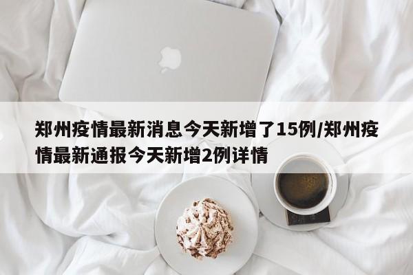 郑州疫情最新消息今天新增了15例/郑州疫情最新通报今天新增2例详情