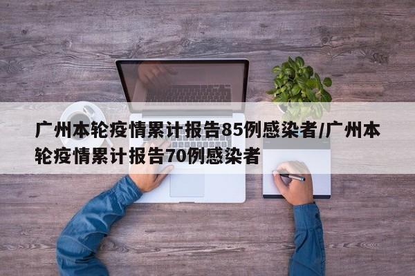 广州本轮疫情累计报告85例感染者/广州本轮疫情累计报告70例感染者