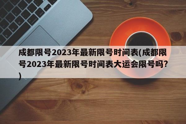 成都限号2023年最新限号时间表(成都限号2023年最新限号时间表大运会限号吗?)