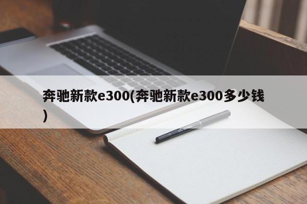 奔驰新款e300(奔驰新款e300多少钱)