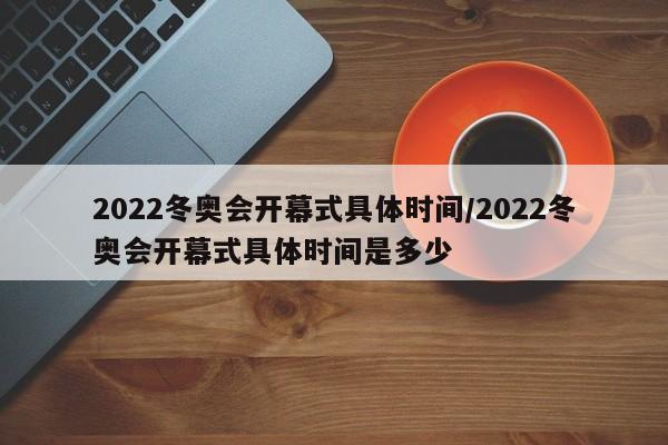 2022冬奥会开幕式具体时间/2022冬奥会开幕式具体时间是多少