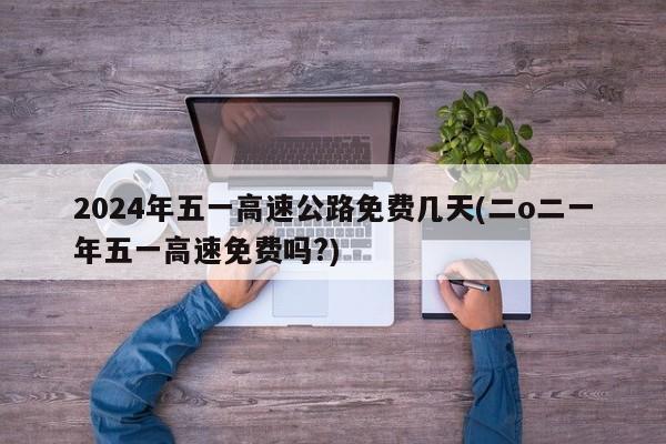 2024年五一高速公路免费几天(二o二一年五一高速免费吗?)