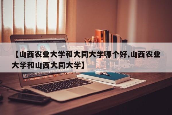 【山西农业大学和大同大学哪个好,山西农业大学和山西大同大学】