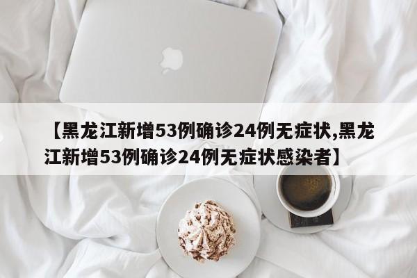 【黑龙江新增53例确诊24例无症状,黑龙江新增53例确诊24例无症状感染者】