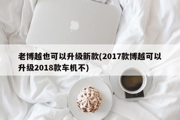 老博越也可以升级新款(2017款博越可以升级2018款车机不)