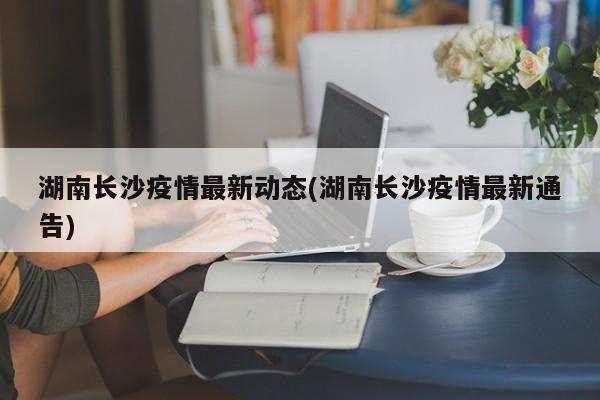 湖南长沙疫情最新动态(湖南长沙疫情最新通告)