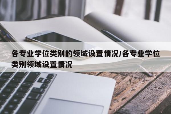 各专业学位类别的领域设置情况/各专业学位类别领域设置情况