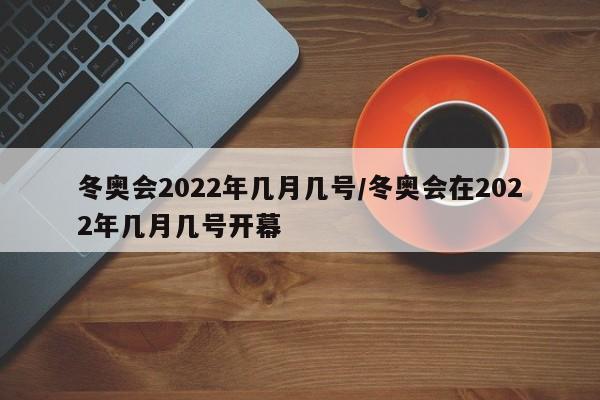 冬奥会2022年几月几号/冬奥会在2022年几月几号开幕