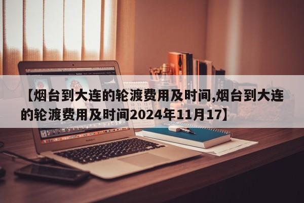 【烟台到大连的轮渡费用及时间,烟台到大连的轮渡费用及时间2024年11月17】