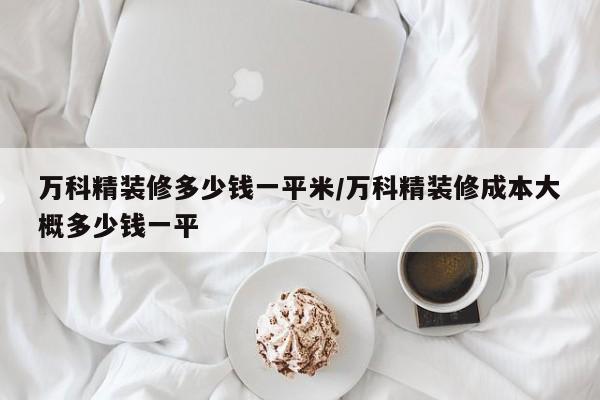 万科精装修多少钱一平米/万科精装修成本大概多少钱一平