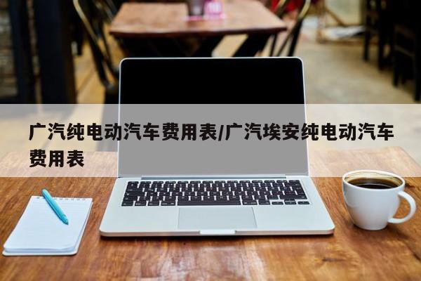 广汽纯电动汽车费用表/广汽埃安纯电动汽车费用表