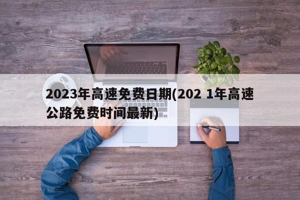 2023年高速免费日期(202 1年高速公路免费时间最新)