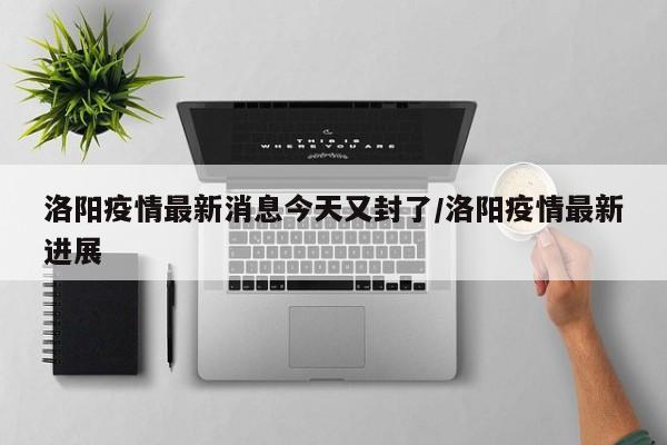 洛阳疫情最新消息今天又封了/洛阳疫情最新进展