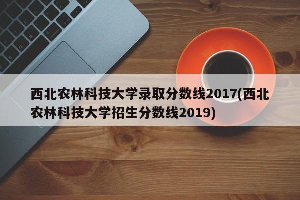 西北农林科技大学录取分数线2017(西北农林科技大学招生分数线2019)