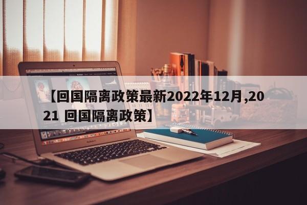 【回国隔离政策最新2022年12月,2021 回国隔离政策】