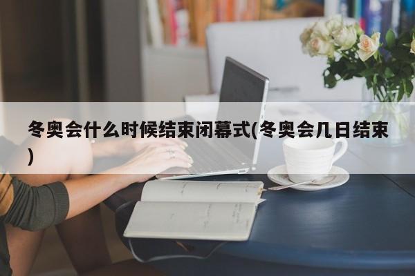 冬奥会什么时候结束闭幕式(冬奥会几日结束)
