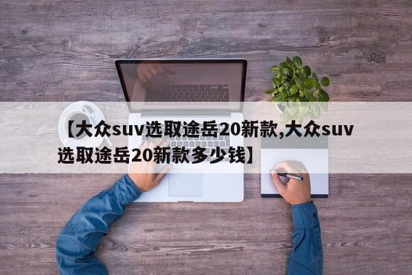 【大众suv选取途岳20新款,大众suv选取途岳20新款多少钱】