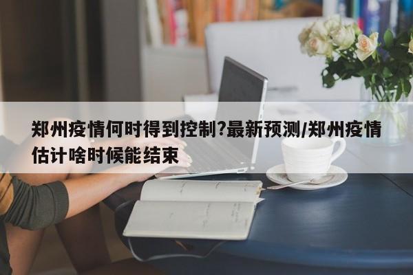 郑州疫情何时得到控制?最新预测/郑州疫情估计啥时候能结束