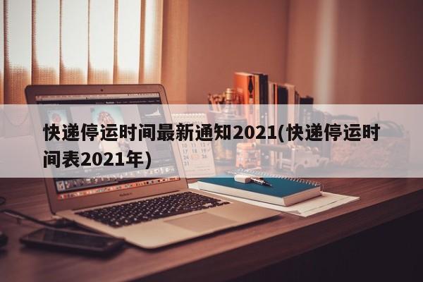 快递停运时间最新通知2021(快递停运时间表2021年)
