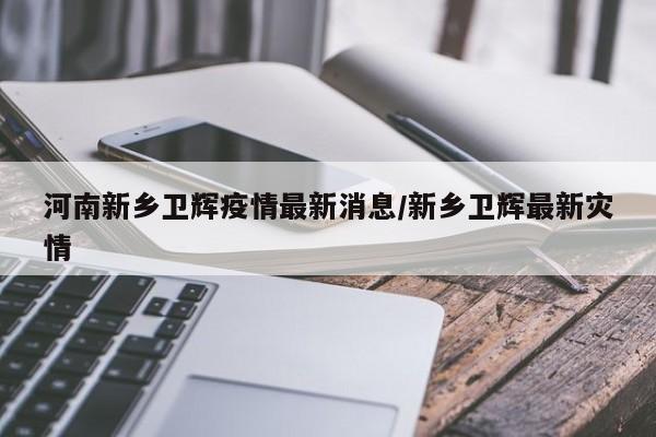 河南新乡卫辉疫情最新消息/新乡卫辉最新灾情