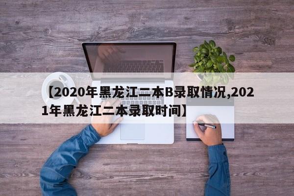 【2020年黑龙江二本B录取情况,2021年黑龙江二本录取时间】