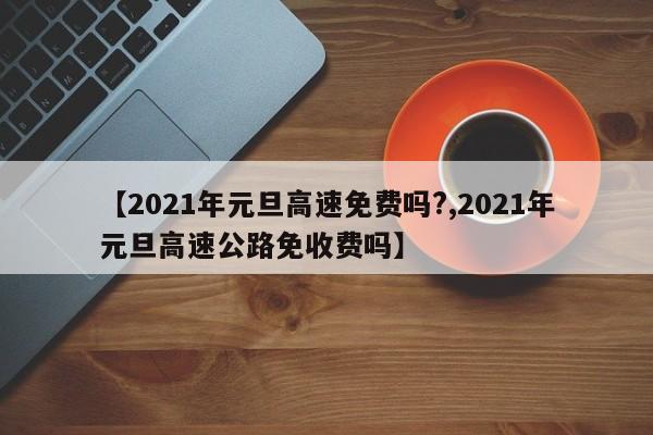 【2021年元旦高速免费吗?,2021年元旦高速公路免收费吗】