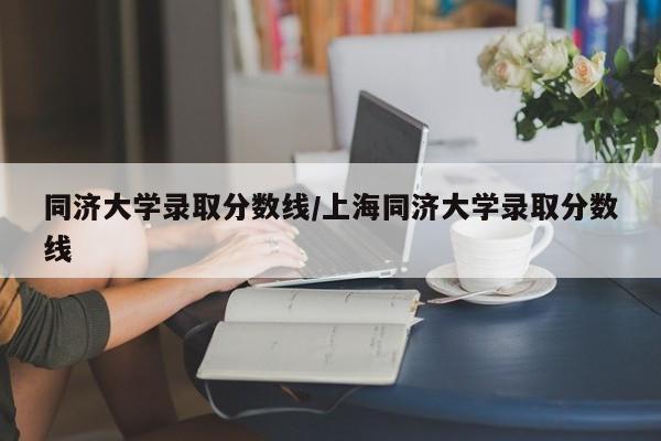 同济大学录取分数线/上海同济大学录取分数线