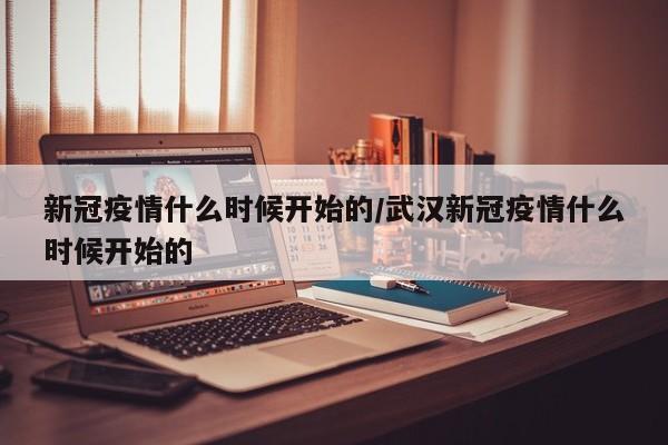 新冠疫情什么时候开始的/武汉新冠疫情什么时候开始的