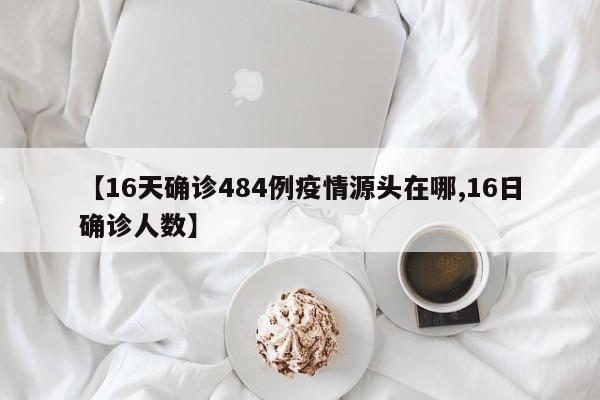 【16天确诊484例疫情源头在哪,16日确诊人数】