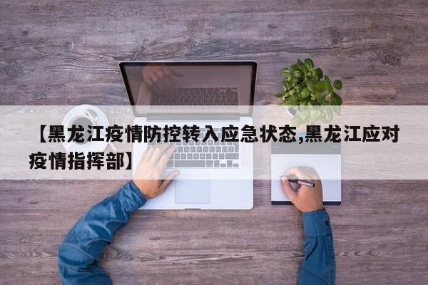 【黑龙江疫情防控转入应急状态,黑龙江应对疫情指挥部】