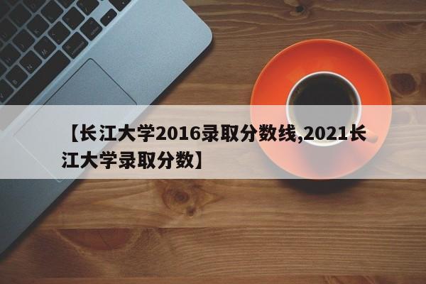 【长江大学2016录取分数线,2021长江大学录取分数】