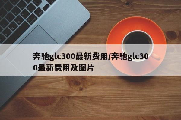 奔驰glc300最新费用/奔驰glc300最新费用及图片