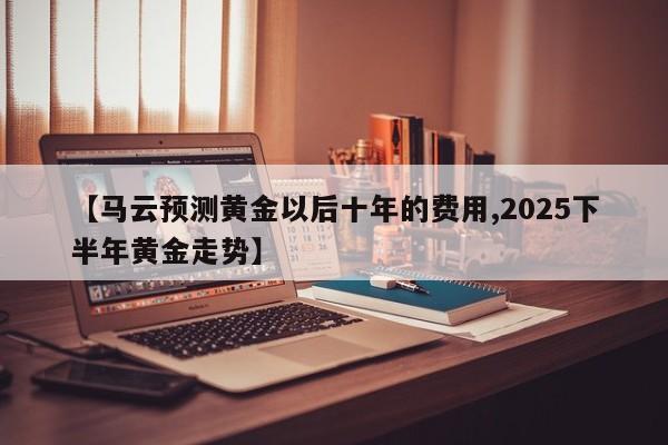 【马云预测黄金以后十年的费用,2025下半年黄金走势】