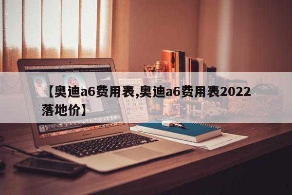 【奥迪a6费用表,奥迪a6费用表2022落地价】