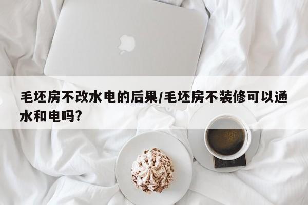 毛坯房不改水电的后果/毛坯房不装修可以通水和电吗?