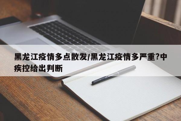 黑龙江疫情多点散发/黑龙江疫情多严重?中疾控给出判断