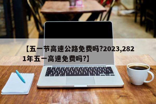 【五一节高速公路免费吗?2023,2821年五一高速免费吗?】