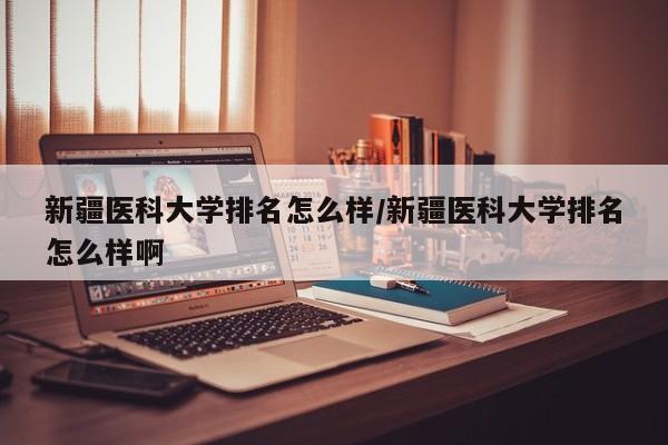 新疆医科大学排名怎么样/新疆医科大学排名怎么样啊