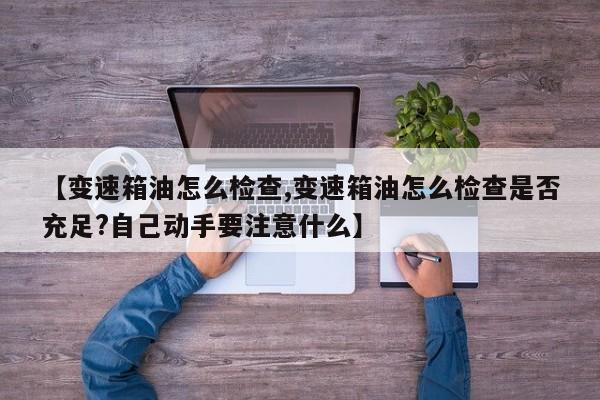 【变速箱油怎么检查,变速箱油怎么检查是否充足?自己动手要注意什么】