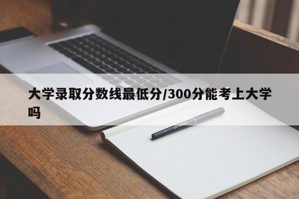 大学录取分数线最低分/300分能考上大学吗