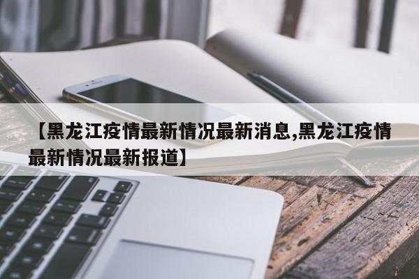 【黑龙江疫情最新情况最新消息,黑龙江疫情最新情况最新报道】