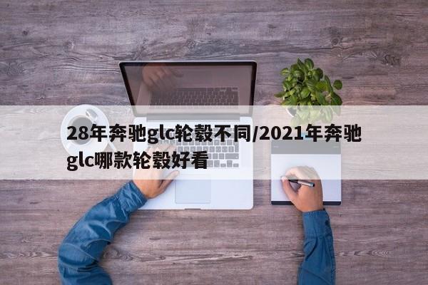 28年奔驰glc轮毂不同/2021年奔驰glc哪款轮毂好看