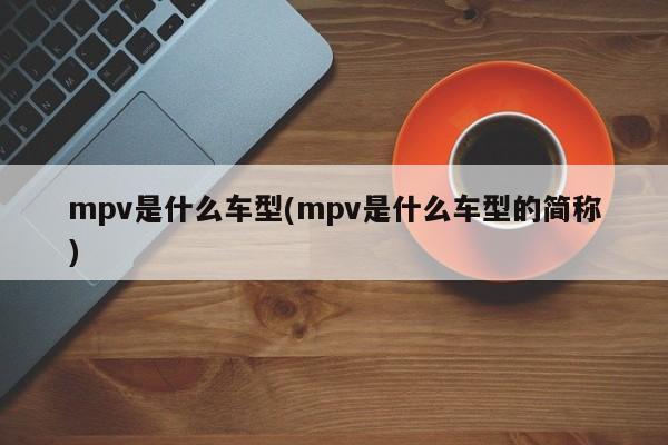 mpv是什么车型(mpv是什么车型的简称)